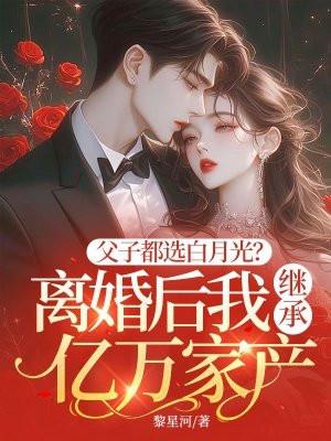 父子都选白月光?离婚后我继承亿万家产 黎星河
