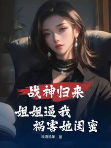 战神归来,姐姐逼我祸害她闺蜜 战神归来,姐姐逼我祸害她闺蜜